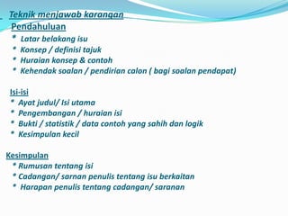 Teknik menjawab karangan
 Pendahuluan
 * Latar belakang isu
 * Konsep / definisi tajuk
 * Huraian konsep & contoh
 * Kehendak soalan / pendirian calon ( bagi soalan pendapat)

 Isi-isi
 * Ayat judul/ Isi utama
 * Pengembangan / huraian isi
 * Bukti / statistik / data contoh yang sahih dan logik
 * Kesimpulan kecil

Kesimpulan
 * Rumusan tentang isi
 * Cadangan/ sarnan penulis tentang isu berkaitan
 * Harapan penulis tentang cadangan/ saranan
 