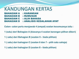 KANDUNGAN KERTAS
BAHAGIAN     A    :   KARANGAN
BAHAGIAN     B    :   RUMUSAN
BAHAGIAN     C    :   ALIH BAHASA
BAHAGIAN     D    :   ANALISIS KESALAHAN AYAT

Calon- calon perlu menjawab 4 (empat) soalan kesemuanya iaitu :

1 (satu) dari Bahagian A (biasanya 4 soalan karangan pilihan diberi)

1 ( satu) dari Bahagian B (soalan 5 – tiada pilihan)

1 ( satu) dari bahagian C (soalan 6 dan 7 – pilih satu sahaja)

1 ( satu) dari bahagian D (soalan 8 – tiada pilihan)
 