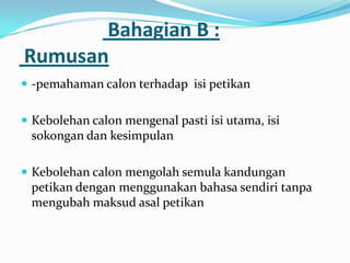 Bahagian B :
Rumusan
 -pemahaman calon terhadap isi petikan


 Kebolehan calon mengenal pasti isi utama, isi
 sokongan dan kesimpulan

 Kebolehan calon mengolah semula kandungan
 petikan dengan menggunakan bahasa sendiri tanpa
 mengubah maksud asal petikan
 