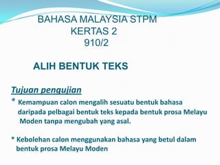 BAHASA MALAYSIA STPM
            KERTAS 2
               910/2

      ALIH BENTUK TEKS

Tujuan pengujian
* Kemampuan calon mengalih sesuatu bentuk bahasa
 daripada pelbagai bentuk teks kepada bentuk prosa Melayu
 Moden tanpa mengubah yang asal.

* Kebolehan calon menggunakan bahasa yang betul dalam
  bentuk prosa Melayu Moden
 