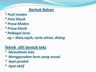Bentuk Bahan
* Puisi moden
* Puisi Klasik
* Prosa Moden
* Prosa Klasik
* Pelbagai laras
  eg :- iklan,rajah, carta aliran, dialog

Teknik alih bentuk teks
*   Memahami teks
*   Menggunakan laras yang sesuai
*   Ayat pendek
*   Ayat aktif
 