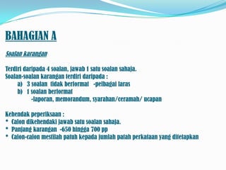 BAHAGIAN A
Soalan karangan

Terdiri daripada 4 soalan, jawab 1 satu soalan sahaja.
Soalan-soalan karangan terdiri daripada :
     a) 3 soalan tidak berformat -pelbagai laras
     b) 1 soalan berformat
           -laporan, memorandum, syarahan/ceramah/ ucapan

Kehendak peperiksaan :
* Calon dikehendaki jawab satu soalan sahaja.
* Panjang karangan -650 hingga 700 pp
* Calon-calon mestilah patuh kepada jumlah patah perkataan yang ditetapkan
 