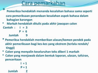 Cara pemarkahan
* Pemeriksa hendaklah menanda kesalahan bahasa sama seperti
  cara pemeriksaan penandaan kesalahan aspek bahasa dalam
   bahagian karangan
* Markah hendaklah ditulis pada akhir jawapan calon
Contoh : I = 3
            P = 6
     Jumlah     9
* Pemeriksa hendaklah memberikan ulasan/komen pendek pada
  akhir pemeriksaan bagi kes-kes yang ekstrem (terlalu rendah/
  tinggi)
* Calon yang menyalin keseluruhan teks diberi 1 markah
* Calon yang menjawab dalam bentuk laporan, ulasan, tafsiran,
  penceritaan
             I =1
             P=1
    Jumlah      2
 