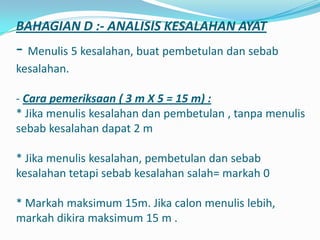 BAHAGIAN D :- ANALISIS KESALAHAN AYAT
- Menulis 5 kesalahan, buat pembetulan dan sebab
kesalahan.

- Cara pemeriksaan ( 3 m X 5 = 15 m) :
* Jika menulis kesalahan dan pembetulan , tanpa menulis
sebab kesalahan dapat 2 m

* Jika menulis kesalahan, pembetulan dan sebab
kesalahan tetapi sebab kesalahan salah= markah 0

* Markah maksimum 15m. Jika calon menulis lebih,
markah dikira maksimum 15 m .
 