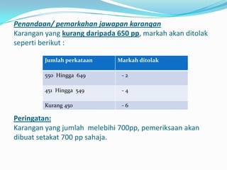 Penandaan/ pemarkahan jawapan karangan
Karangan yang kurang daripada 650 pp, markah akan ditolak
seperti berikut :

         Jumlah perkataan     Markah ditolak

         550 Hingga 649        -2

         451 Hingga 549        -4

         Kurang 450            -6

Peringatan:
Karangan yang jumlah melebihi 700pp, pemeriksaan akan
dibuat setakat 700 pp sahaja.
 