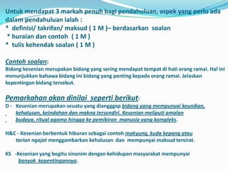 Untuk mendapat 3 markah penuh bagi pendahuluan, aspek yang perlu ada
dalam pendahuluan ialah :
* definisi/ takrifan/ maksud ( 1 M )– berdasarkan soalan
* huraian dan contoh ( 1 M )
* tulis kehendak soalan ( 1 M )

Contoh soalan:
Bidang kesenian merupakan bidang yang sering mendapat tempat di hati orang ramai. Hal ini
menunjukkan bahawa bidang ini bidang yang penting kepada orang ramai. Jelaskan
kepentingan bidang tersebut.

Pemarkahan akan dinilai seperti berikut:
D - Kesenian merupakan seuatu yang diangggap bidang yang mempunyai keunikan,
    kehalusan, keindahan dan makna tersendiri. Kesenian meliputi amalan
    budaya, ritual agama hingga ke pemikiran manusia yang kompleks.

H&C - Kesenian berbentuk hiburan sebagai contoh makyung, kuda kepang atau
   tarian ngajat menggambarkan kehalusan dan mempunyai maksud tersirat.

KS -Kesenian yang begitu sinonim dengan kehidupan masyarakat mempunyai
     banyak kepentingannya.
 
