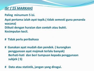 ISI ( 15 MARKAH)
Paling minumum 5 isi.
Ayat pertama ialah ayat topik.( tidak semesti guna penanda
wacana)
Diikuti dengan huraian dan contoh atau bukti.
Kesimpulan kecil.

# Tidak perlu peribahasa

# Gunakan ayat mudah dan pendek. ( kurangkan
  penggunaan ayat majmuk terlalu banyak)
  Berhati-hati dan beri tumpuan kepada penggunaan
  subjek ( S)

# Data atau statistik, jangan yang diragui.
 