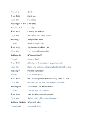 3
Pelajar 1 & 2 : Tidak.
Ā nísī lǎoshī : Dà jiā hǎo.
Cikgu Anis : Hai semua.
Xuéshēng yī, èr &sān : Lǎoshī hǎo
Pelajar 1,2 & 3 : Hai cikgu.
Ā nísī lǎoshī : Duìbuqǐ, wǒ chídàole.
Cikgu Anis : Saya minta maaf kerana terlewat.
Xuéshēng yī : Méiguānxì de lǎoshī.
Pelajar 1 : Tidak mengapa cikgu.
Ā nísī lǎoshī : Jīntiān wǒmen de kè qǔ xiāo.
Cikgu Anis : Hari ini kelas kita dibatalkan.
Xuéshēng sān : Wèishénme lǎoshī?
Pelajar 3 : Kenapa cikgu?
Ā nísī lǎoshī : Yīnwèi, wǒ yǒu zhòngyào de gōngzuò yào zuò.
Cikgu Anis : Sebab saya ada kerja penting yang hendak dibuat di pejabat.
Xuéshēng yī : Jīntiān méiyǒu kè ma?
Pelajar 1 : Hari ini tiada kelas?
Ā nísī lǎoshī : Shì ! Wǒmen jīntiān de kè huàn dào lìng yītiān, hǎo ma?
Cikgu Anis : Ya! Apa kata, kita tukar kelas hari ini ke hari lain?
Xuéshēng sān : Hǎode lǎoshī. Em. Shénme shíhou?
Pelajar 3 : Baiklah cikgu. Em. Bilakah?
Ā nísī lǎoshī : Xiè xie. Nǐmen míngtiān máng ma?
Cikgu Anis : Terima kasih. Adakah kamu sibuk esok?
Xuéshēng yī èr&sān : Wǒmen bù máng.
Pelajar 1,2&3 : Kami tidak sibuk.
 