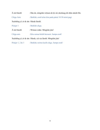 4
Ā nísī lǎoshī : Hǎo de, míngtiān wǒmen de kè zài zǎoshang shí diǎn sānshí fēn.
Cikgu Anis : Baiklah, esok kelas kita pada pukul 10.30 minit pagi.
Xuéshēng yī, èr & sān: Hǎode lǎoshī.
Pelajar 1 : Baiklah cikgu.
Ā nísī lǎoshī : Wǒmen xiàkè. Míngtiān jiàn!
Cikgu anis : Kita semua boleh bersurai. Jumpa esok!
Xuéshēng yī, èr & sān: Hǎode, xiè xie lǎoshī. Míngtiān jiàn!
Pelajar 1, 2 & 3 : Baiklah, terima kasih cikgu. Jumpa esok!
 