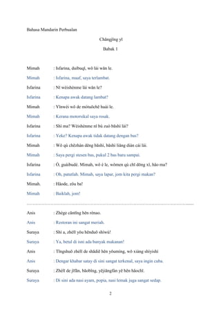 Bahasa Mandarin Perbualan
Chǎngjǐng yī
Babak 1

Mimah

: Isfarina, duìbuqǐ, wǒ lái wǎn le.

Mimah

: Isfarina, maaf, saya terlambat.

Isfarina

: Nǐ wèishénme lái wǎn le?

Isfarina

: Kenapa awak datang lambat?

Mimah

: Yīnwèi wǒ de mótuōchē huài le.

Mimah

: Kerana motorsikal saya rosak.

Isfarina

: Shì ma? Wèishénme nǐ bú zuò bāshì lái?

Isfarina

: Yeke? Kenapa awak tidak datang dengan bas?

Mimah

: Wǒ qù chēzhàn děng bāshì, bāshì liǎng diàn cái lái.

Mimah

: Saya pergi stesen bas, pukul 2 bas baru sampai.

Isfarina

: Ó, guàibudé. Mimah, wǒ è le, wǒmen qù chī dōng xǐ, hǎo ma?

Isfarina

: Oh, patutlah. Mimah, saya lapar, jom kita pergi makan?

Mimah.

: Hǎode, zǒu ba!

Mimah

: Baiklah, jom!

………………………………………………………………………………………………......
Anis

: Zhège cāntīng hěn rènao.

Anis

: Restoran ini sangat meriah.

Suraya

: Shì a, zhèlǐ yǒu hěnduō shíwù!

Suraya

: Ya, betul di isni ada banyak makanan!

Anis

: Tīngshuō zhèlǐ de shādiē hěn yǒumíng, wǒ xiàng shìyishì

Anis

: Dengar khabar satay di sini sangat terkenal, saya ingin cuba.

Suraya

: Zhèlǐ de jīfǎn, bāobǐng, yējiāngfàn yě hěn hǎochī.

Suraya

: Di sini ada nasi ayam, popia, nasi lemak juga sangat sedap.
2

 