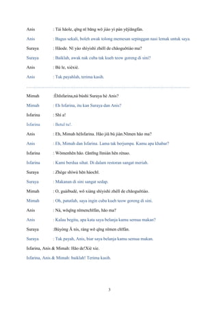 Anis

: Tài hǎole, qǐng nǐ bāng wǒ jiào yì pán yējiāngfàn.

Anis

: Bagus sekali, boleh awak tolong memesan sepinggan nasi lemak untuk saya.

Suraya

: Hǎode. Nǐ yào shìyishì zhèlǐ de chǎoguǒtiáo ma?

Suraya

: Baiklah, awak nak cuba tak kueh teow goreng di sini?

Anis

: Bù le, xièxiè.

Anis

: Tak payahlah, terima kasih.

…………………………………………………………………………………………………
Mimah

:ÈhIsfarina,nà búshì Suraya hé Anis?

Mimah

: Eh Isfarina, itu kan Suraya dan Anis?

Isfarina

: Shì a!

Isfarina

: Betul tu!.

Anis

: Eh, Mimah héIsfarina. Hǎo jiǔ bú jiàn.Nǐmen hǎo ma?

Anis

: Eh, Mimah dan Isfarina. Lama tak berjumpa. Kamu apa khabar?

Isfarina

: Wǒmenhěn hǎo. Cāntīng lǐmiàn hěn rènao.

Isfarina

: Kami berdua sihat. Di dalam restoran sangat meriah.

Suraya

: Zhège shíwù hěn hàochī.

Suraya

: Makanan di sini sangat sedap.

Mimah

: O, guàibudé, wǒ xiàng shìyishì zhèlǐ de chǎoguǒtiáo.

Mimah

: Oh, patutlah, saya ingin cuba kueh teow goreng di sini.

Anis

: Nà, wǒqǐng nǐmenchīfàn, hǎo ma?

Anis

: Kalau begitu, apa kata saya belanja kamu semua makan?

Suraya

:Bùyòng Ā nís, ràng wǒ qǐng nǐmen chīfàn.

Suraya

: Tak payah, Anis, biar saya belanja kamu semua makan.

Isfarina, Anis & Mimah: Hǎo de!Xiè xie.
Isfarina, Anis & Mimah: baiklah! Terima kasih.

3

 