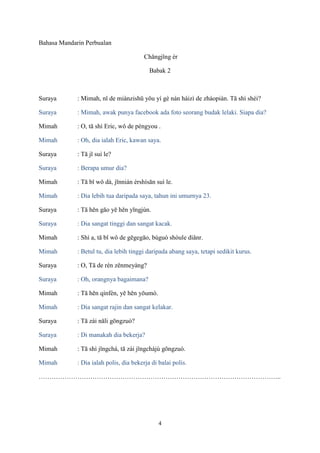 Bahasa Mandarin Perbualan
Chǎngjǐng èr
Babak 2

Suraya

: Mimah, nǐ de miànzishū yǒu yí gè nán háizì de zhàopiàn. Tā shì shéi?

Suraya

: Mimah, awak punya facebook ada foto seorang budak lelaki. Siapa dia?

Mimah

: O, tā shì Eric, wǒ de péngyou .

Mimah

: Oh, dia ialah Eric, kawan saya.

Suraya

: Tā jǐ suì le?

Suraya

: Berapa umur dia?

Mimah

: Tā bǐ wǒ dà, jīnnián èrshísān suì le.

Mimah

: Dia lebih tua daripada saya, tahun ini umurnya 23.

Suraya

: Tā hěn gāo yě hěn yīngjùn.

Suraya

: Dia sangat tinggi dan sangat kacak.

Mimah

: Shì a, tā bǐ wǒ de gēgegāo, búguò shòule diǎnr.

Mimah

: Betul tu, dia lebih tinggi daripada abang saya, tetapi sedikit kurus.

Suraya

: O, Tā de rén zěnmeyàng?

Suraya

: Oh, orangnya bagaimana?

Mimah

: Tā hěn qínfèn, yě hěn yōumò.

Mimah

: Dia sangat rajin dan sangat kelakar.

Suraya

: Tā zài nǎli gōngzuò?

Suraya

: Di manakah dia bekerja?

Mimah

: Tā shì jǐngchá, tā zài jǐngchájú gōngzuò.

Mimah

: Dia ialah polis, dia bekerja di balai polis.

…………………………………………………………………………………………………..

4

 