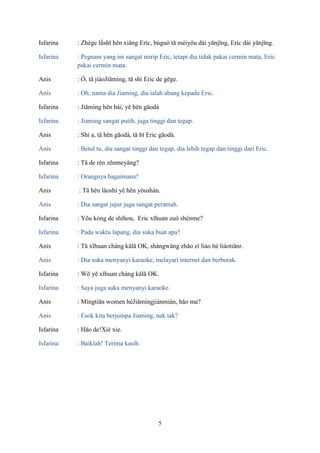 Isfarina

: Zhège lǜshī hěn xiǎng Eric, búguò tā méiyǒu dài yǎnjīng, Eric dài yǎnjīng.

Isfarina

: Peguam yang ini sangat mirip Eric, tetapi dia tidak pakai cermin mata, Eric
pakai cermin mata.

Anis

: Ó, tā jiàoJiāmíng, tā shì Eric de gēge.

Anis

: Oh, nama dia Jiaming, dia ialah abang kepada Eric.

Isfarina

: Jiāmíng hěn bái, yě hěn gāodà

Isfarina

: Jiaming sangat putih, juga tinggi dan tegap.

Anis

: Shì a, tā hěn gāodà, tā bǐ Eric gāodà.

Anis

: Betul tu, dia sangat tinggi dan tegap, dia lebih tegap dan tinggi dari Eric.

Isfarina

: Tā de rén zěnmeyàng?

Isfarina

: Orangnya bagaimana?

Anis

: Tā hěn lǎoshí yě hěn yǒushàn.

Anis

: Dia sangat jujur juga sangat peramah.

Isfarina

: Yǒu kòng de shíhou, Eric xǐhuan zuò shénme?

Isfarina

: Pada waktu lapang, dia suka buat apa?

Anis

: Tā xǐhuan cháng kǎlā OK, shàngwǎng zhǎo zì liáo hé liáotiānr.

Anis

: Dia suka menyanyi karaoke, melayari internet dan berborak.

Isfarina

: Wǒ yě xǐhuan cháng kǎlā OK.

Isfarina

: Saya juga suka menyanyi karaoke.

Anis

: Míngtiān women héJiāmíngjiànmiàn, hǎo ma?

Anis

: Esok kita berjumpa Jiaming, nak tak?

Isfarina

: Hǎo de!Xiè xie.

Isfarina

: Baiklah! Terima kasih.

5

 