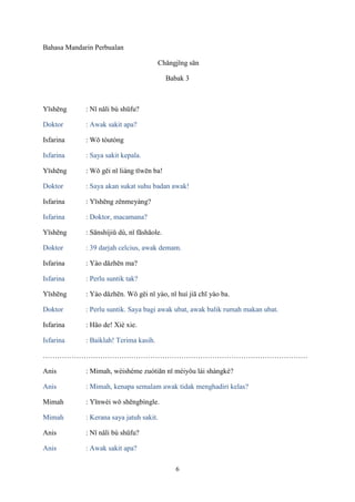 Bahasa Mandarin Perbualan
Chǎngjǐng sān
Babak 3

Yīshēng

: Nǐ nǎli bù shūfu?

Doktor

: Awak sakit apa?

Isfarina

: Wǒ tóutòng

Isfarina

: Saya sakit kepala.

Yīshēng

: Wǒ gěi nǐ liáng tǐwēn ba!

Doktor

: Saya akan sukat suhu badan awak!

Isfarina

: Yīshēng zěnmeyàng?

Isfarina

: Doktor, macamana?

Yīshēng

: Sānshíjiǔ dù, nǐ fāshāole.

Doktor

: 39 darjah celcius, awak demam.

Isfarina

: Yào dǎzhēn ma?

Isfarina

: Perlu suntik tak?

Yīshēng

: Yào dǎzhēn. Wǒ gěi nǐ yào, nǐ huí jiā chī yào ba.

Doktor

: Perlu suntik. Saya bagi awak ubat, awak balik rumah makan ubat.

Isfarina

: Hǎo de! Xiè xie.

Isfarina

: Baiklah! Terima kasih.

…………………………………………………………………………………………………
Anis

: Mimah, wèishéme zuótiān nǐ méiyǒu lái shàngkè?

Anis

: Mimah, kenapa semalam awak tidak menghadiri kelas?

Mimah

: Yīnwèi wǒ shēngbìngle.

Mimah

: Kerana saya jatuh sakit.

Anis

: Nǐ nǎli bù shūfu?

Anis

: Awak sakit apa?
6

 