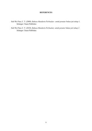 REFERENCES

Soh Wei Nee, C. T. (2009). Bahasa Mandarin Perbualan - untuk penutur bukan jati tahap 1.
Selangor: Xueer Publisher.
Soh Wei Nee, C. T. (2010). Bahasa Mandarin Perbualan- untuk penutur bukan jati tahap 2.
Selangor: Xueer Publisher.

8

 