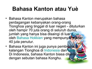 Bahasa Kanton atau Yuè   Bahasa Kanton merupakan bahasa perdagangan kebanyakan orang-orang Tionghoa yang tinggal di luar negeri - dituturkan oleh hampir 70 juta orang di seluruh dunia, jumlah yang hanya bisa disaingi di luar  Cina  oleh  Bahasa Hokkien  yang mempunyai sekitar 40 juta penutur. Bahasa Kanton ini juga punya pembicara di kalangan Tionghoa di  Indonesia  dan  Malaysia . Di Indonesia, bahasa Kanton biasa dikenal dengan sebutan bahasa Konghu. 