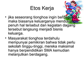 jika seseorang tionghoa ingin berdagang, maka biasanya keluarganya mendukung penuh hal tersebut dan kegiatan dagang tersebut langsung menjadi bisnis keluarga.  Masyarakat tionghoa terdahulu mempunyai pemikiran bahwa tidak perlu sekolah tinggu-tinggi, mereka maksimal hanya berpendidikan SMA kemudian melanjutkan berdagang.  Etos Kerja 
