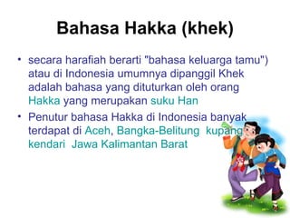 Bahasa Hakka (khek) secara harafiah berarti "bahasa keluarga tamu") atau di Indonesia umumnya dipanggil Khek adalah bahasa yang dituturkan oleh orang  Hakka  yang merupakan  suku Han   Penutur bahasa Hakka di Indonesia banyak terdapat di  Aceh ,  Bangka-Belitung ,  kupang ,  kendari ,  Jawa   Kalimantan Barat .  