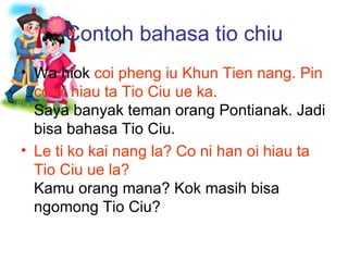 Contoh bahasa tio chiu Wa hiok  coi pheng iu Khun Tien nang. Pin co oi hiau ta Tio Ciu ue ka. Saya banyak teman orang Pontianak. Jadi bisa bahasa Tio Ciu. Le ti ko kai nang la? Co ni han oi hiau ta Tio Ciu ue la? Kamu orang mana? Kok masih bisa ngomong Tio Ciu? 