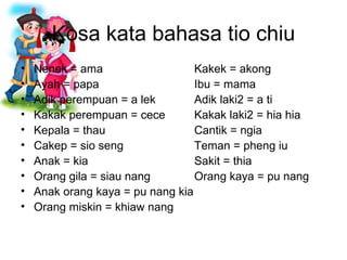 Kosa kata bahasa tio chiu Nenek = ama Kakek = akong Ayah = papa Ibu = mama Adik perempuan = a lek Adik laki2 = a ti Kakak perempuan = cece Kakak laki2 = hia hia Kepala = thau Cantik = ngia Cakep = sio seng Teman = pheng iu Anak = kia Sakit = thia Orang gila = siau nang Orang kaya = pu nang Anak orang kaya = pu nang kia Orang miskin = khiaw nang  