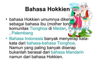 Bahasa Hokkien bahasa Hokkien umumnya dikenal sebagai bahasa ibu (mother tongue) komunitas  Tionghoa  di  Medan ,  Pekanbaru ,  Palembang   Bahasa Indonesia  banyak menyerap kata-kata dari  bahasa-bahasa Tionghoa . Namun yang paling banyak diserap bukanlah berasal dari  bahasa Mandarin  namun dari bahasa Hokkien.   