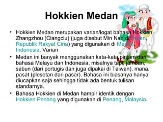Hokkien Medan Hokkien Medan merupakan varian/logat bahasa Hokkien Zhangzhou (Ciangciu) (juga disebut Min Nan di  Fujian ,  Republik Rakyat Cina ) yang digunakan di  Medan ,  Indonesia . Varian  Medan ini banyak menggunakan kata-kata pinjam dari bahasa Melayu dan Indonesia, misalnya tapi, jamban, sabun (dari portugis dan juga dipakai di Taiwan), mana, pasat (plesetan dari pasar). Bahasa ini biasanya hanya diucapkan saja sehingga tidak ada bentuk tulisan standarnya. Bahasa Hokkien di Medan hampir identik dengan  Hokkien Penang  yang digunakan di  Penang ,  Malaysia . 