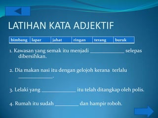 LATIHAN KATA ADJEKTIF
bimbang   lapar    jahat    ringan   terang   buruk

1. Kawasan yang semak itu menjadi _____________ selepas
    dibersihkan.

2. Dia makan nasi itu dengan gelojoh kerana terlalu
    _____________.

3. Lelaki yang _____________ itu telah ditangkap oleh polis.

4. Rumah itu sudah _________ dan hampir roboh.
 