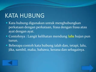 KATA HUBUNG
 Kata hubung digunakan untuk menghubungkan
  perkataan dengan perkataan, frasa dengan frasa atau
  ayat dengan ayat.
 Contohnya : Langit kelihatan mendung lalu hujan pun
  turun.
 Beberapa contoh kata hubung ialah dan, tetapi, lalu,
  jika, sambil, maka, bahawa, kerana dan sebagainya.
 