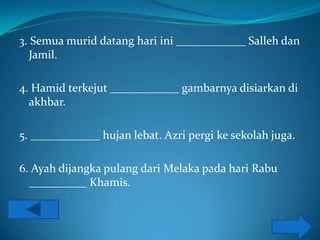 3. Semua murid datang hari ini ____________ Salleh dan
  Jamil.

4. Hamid terkejut ____________ gambarnya disiarkan di
  akhbar.

5. ____________ hujan lebat. Azri pergi ke sekolah juga.

6. Ayah dijangka pulang dari Melaka pada hari Rabu
  __________ Khamis.
 