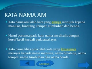 KATA NAMA AM
 Kata nama am ialah kata yang amnya merujuk kepada
 manusia, binatang, tempat, tumbuhan dan benda.

 Huruf pertama pada kata nama am ditulis dengan
 huruf kecil kecuali pada awal ayat.

 Kata nama khas pula ialah kata yang khususnya
 merujuk kepada nama manusia, nama binatang, nama
 tempat, nama tumbuhan dan nama benda.
                       LATIHAN
 