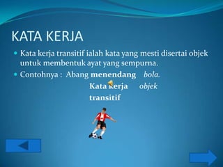 KATA KERJA
 Kata kerja transitif ialah kata yang mesti disertai objek
  untuk membentuk ayat yang sempurna.
 Contohnya : Abang menendang bola.
                   Kata kerja objek
                   transitif
 