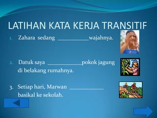 LATIHAN KATA KERJA TRANSITIF
1.   Zahara sedang ___________wajahnya.



2. Datuk saya ____________pokok jagung
     di belakang rumahnya.

3. Setiap hari, Marwan ____________
   basikal ke sekolah.
 