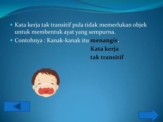  Kata kerja tak transitif pula tidak memerlukan objek
  untuk membentuk ayat yang sempurna.
 Contohnya : Kanak-kanak itu menangis.
                              Kata kerja
                              tak transitif
 
