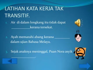 LATIHAN KATA KERJA TAK
TRANSITIF.
1.   Air di dalam longkang itu tidak dapat
     ___________kerana tersekat.

2. Ayah memarahi abang kerana _________
     dalam ujian Bahasa Melayu.

3. Sejak anaknya meninggal, Puan Nora asyik
     ______________.
 