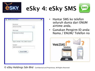 eSky 4: eSky SMS
? eSky Holdings Sdn Bhd Confidential and Proprietary. All Rights Reserved?
? Hantar SMS ke telefon
seluruh dunia dari ENUM
airtime anda.
? Gunakan Pengirm ID anda:
Nama / ENUM/ Telefon no
 