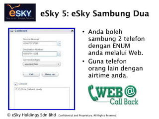 eSky 5: eSky Sambung Dua
? Anda boleh
sambung 2 telefon
dengan ENUM
anda melalui Web.
? Guna telefon
orang lain dengan
airtime anda.
? eSky Holdings Sdn Bhd Confidential and Proprietary. All Rights Reserved?
 