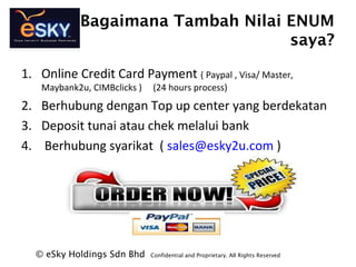 Bagaimana Tambah Nilai ENUM
saya?
? eSky Holdings Sdn Bhd Confidential and Proprietary. All Rights Reserved?
1. Online Credit Card Payment ( Paypal , Visa/ Master,
Maybank2u, CIMBclicks ) (24 hours process)
2. Berhubung dengan Top up center yang berdekatan
3. Deposit tunai atau chek melalui bank
4. Berhubung syarikat ( sales@esky2u.com )
 