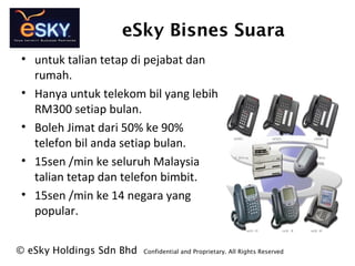 eSky Bisnes Suara
? eSky Holdings Sdn Bhd Confidential and Proprietary. All Rights Reserved?
? untuk talian tetap di pejabat dan
rumah.
? Hanya untuk telekom bil yang lebih
RM300 setiap bulan.
? Boleh Jimat dari 50% ke 90%
telefon bil anda setiap bulan.
? 15sen /min ke seluruh Malaysia
talian tetap dan telefon bimbit.
? 15sen /min ke 14 negara yang
popular.
 