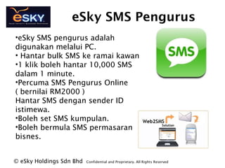 eSky SMS Pengurus
?eSky SMS pengurus adalah
digunakan melalui PC.
? Hantar bulk SMS ke ramai kawan
?1 klik boleh hantar 10,000 SMS
dalam 1 minute.
?Percuma SMS Pengurus Online
( bernilai RM2000 )
Hantar SMS dengan sender ID
istimewa.
?Boleh set SMS kumpulan.
?Boleh bermula SMS permasaran
bisnes.
? eSky Holdings Sdn Bhd Confidential and Proprietary. All Rights Reserved?
 