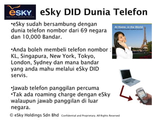 eSky DID Dunia Telefon
?eSky sudah bersambung dengan
dunia telefon nombor dari 69 negara
dan 10,000 Bandar.
?Anda boleh membeli telefon nombor :
KL, Singapura, New York, Tokyo,
London, Sydney dan mana bandar
yang anda mahu melalui eSky DID
servis.
?Jawab telefon panggilan percuma
?Tak ada roaming charge dengan eSky
walaupun jawab panggilan di luar
negara.
? eSky Holdings Sdn Bhd Confidential and Proprietary. All Rights Reserved?
 