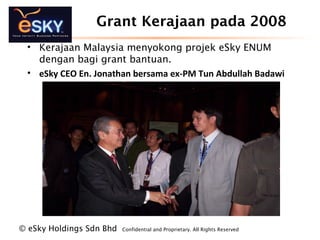 ? eSky Holdings Sdn Bhd Confidential and Proprietary. All Rights Reserved?
Grant Kerajaan pada 2008
? Kerajaan Malaysia menyokong projek eSky ENUM
dengan bagi grant bantuan.
? eSky CEO En. Jonathan bersama ex-PM Tun Abdullah Badawi
 
