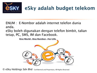 eSky adalah budget telekom
? eSky Holdings Sdn Bhd Confidential and Proprietary. All Rights Reserved?
ENUM : E-Nombor adalah internet telefon dunia
anda.
eSky boleh digunakan dengan telefon bimbit, talian
tetap, PC, SMS, IM dan Facebook.
 