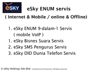 eSky ENUM servis
1. eSky ENUM 9-dalam-1 Servis
( mobile VoIP )
1. eSky Bisnes Suara Servis
2. eSky SMS Pengurus Servis
3. eSky DID Dunia Telefon Servis
? eSky Holdings Sdn Bhd Confidential and Proprietary. All Rights Reserved?
( Internet & Mobile / online & Offline)
 