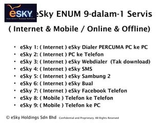 eSky ENUM 9-dalam-1 Servis
? eSky 1: ( Internet ) eSky Dialer PERCUMA PC ke PC
? eSky 2: ( Internet ) PC ke Telefon
? eSky 3: ( Internet ) eSky Webdialer (Tak download)
? eSky 4: ( Internet ) eSky SMS
? eSky 5: ( Internet ) eSky Sambung 2
? eSky 6: ( Internet ) eSky Bual
? eSky 7: ( Internet ) eSky Facebook Telefon
? eSky 8: ( Mobile ) Telefon ke Telefon
? eSky 9: ( Mobile ) Telefon ke PC
? eSky Holdings Sdn Bhd Confidential and Proprietary. All Rights Reserved?
( Internet & Mobile / Online & Offline)
 