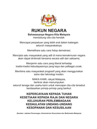 RUKUN NEGARA
Bahawasanya Negara Kita Malaysia
mendukung cita-cita hendak:
Mencapai perpaduan yang lebih erat dalam kalangan
seluruh masyarakatnya;
Memelihara satu cara hidup demokrasi;
Mencipta satu masyarakat yang adil di mana kemakmuran negara
akan dapat dinikmati bersama secara adil dan saksama;
Menjamin satu cara yang liberal terhadap
tradisi-tradisi kebudayaannya yang kaya dan pelbagai corak;
Membina satu masyarakat progresif yang akan menggunakan
sains dan teknologi moden.
MAKA KAMI, rakyat Malaysia,
berikrar akan menumpukan
seluruh tenaga dan usaha kami untuk mencapai cita-cita tersebut
berdasarkan prinsip-prinsip yang berikut:
KEPERCAYAAN KEPADA TUHAN
KESETIAAN KEPADA RAJA DAN NEGARA
KELUHURAN PERLEMBAGAAN
KEDAULATAN UNDANG-UNDANG
KESOPANAN DAN KESUSILAAN
(Sumber: Jabatan Penerangan, Kementerian Komunikasi dan Multimedia Malaysia)
RUKUN NEGARA
Bahawasanya Negara Kita Malaysia
mendukung cita-cita hendak:
Mencapai perpaduan yang lebih erat dalam kalangan
seluruh masyarakatnya;
Memelihara satu cara hidup demokrasi;
Mencipta satu masyarakat yang adil di mana kemakmuran negara
akan dapat dinikmati bersama secara adil dan saksama;
Menjamin satu cara yang liberal terhadap
tradisi-tradisi kebudayaannya yang kaya dan pelbagai corak;
Membina satu masyarakat progresif yang akan menggunakan
sains dan teknologi moden.
MAKA KAMI, rakyat Malaysia,
berikrar akan menumpukan
seluruh tenaga dan usaha kami untuk mencapai cita-cita tersebut
berdasarkan prinsip-prinsip yang berikut:
KEPERCAYAAN KEPADA TUHAN
KESETIAAN KEPADA RAJA DAN NEGARA
KELUHURAN PERLEMBAGAAN
KEDAULATAN UNDANG-UNDANG
KESOPANAN DAN KESUSILAAN
(Sumber: Jabatan Penerangan, Kementerian Komunikasi dan Multimedia Malaysia)
RUKUN NEGARA HP.indd 1 30/09/16 9:42 PG
 