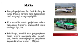 MASA
 Tempoh perjalanan dari Seri Serdang ke
Pulau Pinang berbeza-beza berdasarkan
mod pengangkutan yang dipilih.
 Jika memilih untuk perjalanan udara,
perjalanan biasanya mengambil masa
sehingga tiga jam.
 Sebaliknya, memilih mod pengangkutan
darat, seperti memandu atau menaiki
bas, boleh memanjangkan perjalanan
kepada kira-kira seratus (102) jam.
 