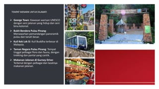 TEMPAT MENARIK UNTUK DILAWATI
 George Town: Kawasan warisan UNESCO
dengan seni jalanan yang hidup dan seni
bina kolonial.
 Bukit Bendera Pulau Pinang:
Menawarkan pemandangan panoramik
pulau dan tanah besar.
 Kuil Kek Lok Si: Kuil Buddha terbesar di
Malaysia.
 Taman Negara Pulau Pinang: Tempat
tinggal pelbagai flora dan fauna, dengan
trekking dan pantai yang cantik.
 Makanan Jalanan di Gurney Drive:
Terkenal dengan pelbagai dan lazatnya
makanan jalanan.
 