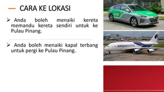 CARA KE LOKASI
 Anda boleh menaiki kereta
memandu kereta sendiri untuk ke
Pulau Pinang.
 Anda boleh menaiki kapal terbang
untuk pergi ke Pulau Pinang..
 