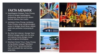 FAKTA MENARIK
 Kepelbagaian Budaya: Pulau Pinang
terkenal dengan kepelbagaian
budayanya, yang tercermin dalam
festival, bahasa, dan tradisi.
 Jambatan Pulau Pinang: Jambatan
Pulau Pinang, yang menghubungkan
pulau ini dengan tanah besar, adalah
salah satu jambatan terpanjang di
Asia.
 Ibu Kota Seni Jalanan: George Town
diiktiraf sebagai salah satu ibu kota
seni jalanan dunia dengan mural
yang menghiasi dindingnya.
 Manikam Pantai Timur: Pulau Pinang
sering disebut sebagai "Manikam
Pantai Timur" kerana keindahan
alam semulajadi dan warisannya
yang kaya.
 