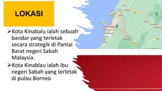 LOKASI
Kota Kinabalu ialah sebuah
bandar yang terletak
secara strategik di Pantai
Barat negeri Sabah
Malaysia.
Kota Kinablau ialah ibu
negeri Sabah yang terletak
di pulau Borneo
 